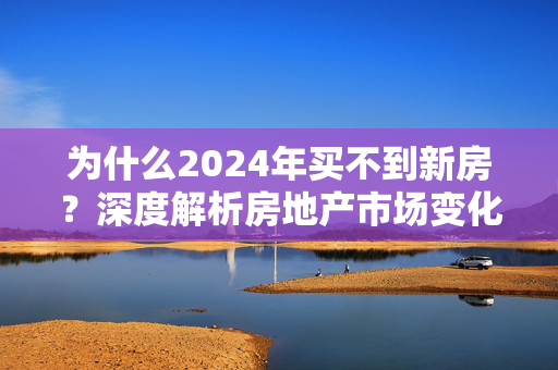 为什么2024年买不到新房？深度解析房地产市场变化