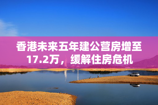 香港未来五年建公营房增至17.2万，缓解住房危机