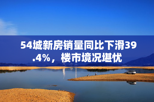  54城新房销量同比下滑39.4%，楼市境况堪忧