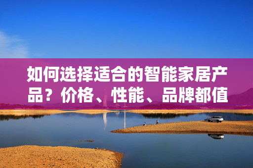 如何选择适合的智能家居产品？价格、性能、品牌都值得注意