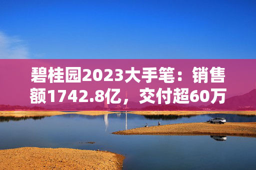 碧桂园2023大手笔：销售额1742.8亿，交付超60万套房屋