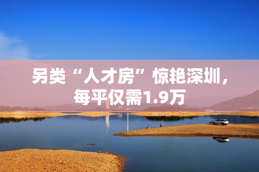 另类“人才房”惊艳深圳，每平仅需1.9万