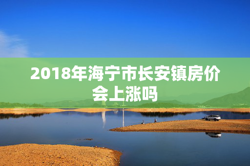 2018年海宁市长安镇房价会上涨吗