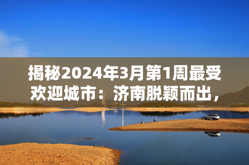 揭秘2024年3月第1周最受欢迎城市：济南脱颖而出，排名第19