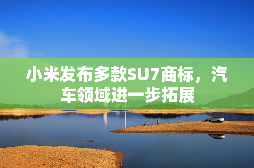 小米发布多款SU7商标，汽车领域进一步拓展