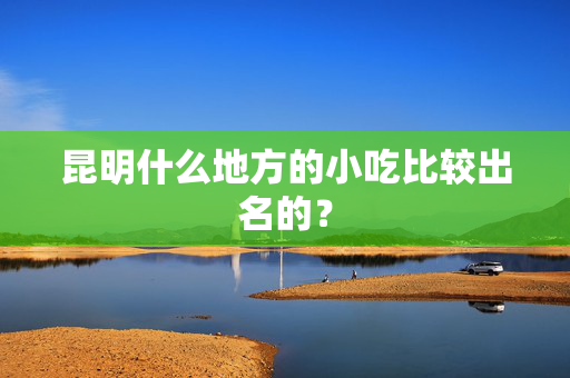 昆明什么地方的小吃比较出名的？