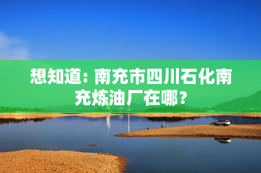 想知道: 南充市四川石化南充炼油厂在哪？