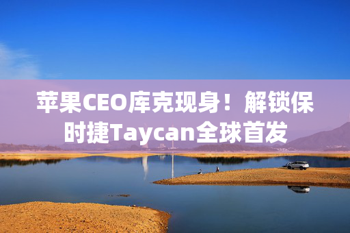 苹果CEO库克现身！解锁保时捷Taycan全球首发