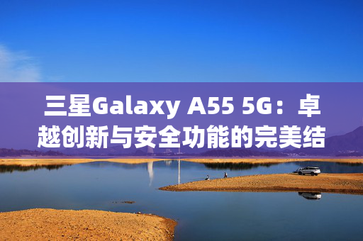 三星Galaxy A55 5G：卓越创新与安全功能的完美结合