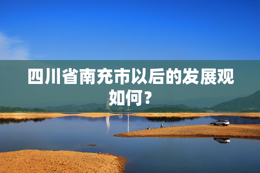 四川省南充市以后的发展观如何？