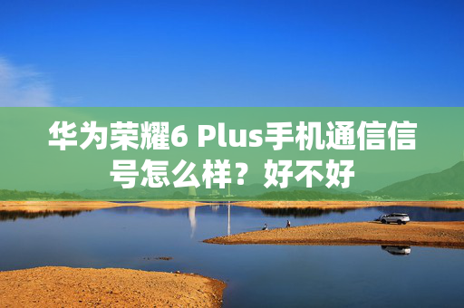 华为荣耀6 Plus手机通信信号怎么样？好不好