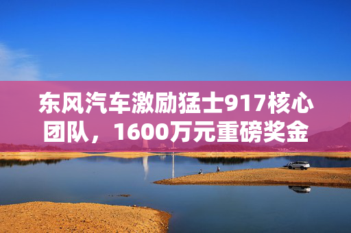 东风汽车激励猛士917核心团队，1600万元重磅奖金等你来抢