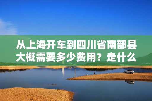 从上海开车到四川省南部县大概需要多少费用？走什么路线比较近？