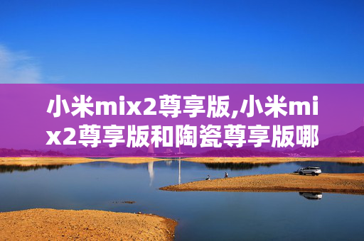 小米mix2尊享版,小米mix2尊享版和陶瓷尊享版哪个参数配置高