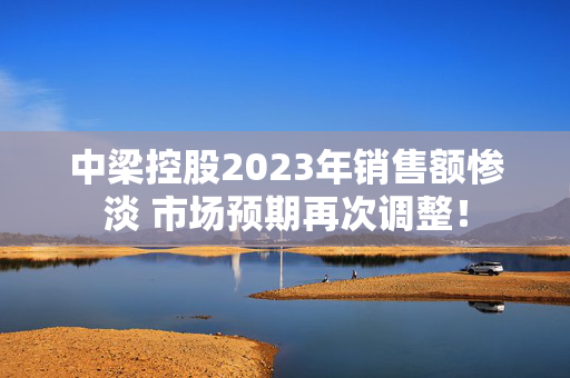 中梁控股2023年销售额惨淡 市场预期再次调整！