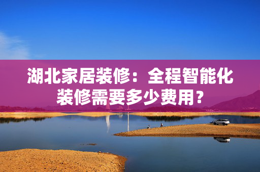 湖北家居装修：全程智能化装修需要多少费用？