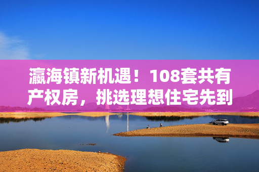 瀛海镇新机遇！108套共有产权房，挑选理想住宅先到先得