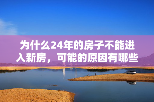 为什么24年的房子不能进入新房，可能的原因有哪些？