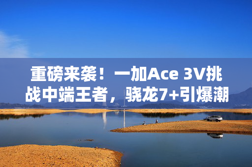 重磅来袭！一加Ace 3V挑战中端王者，骁龙7+引爆潮流