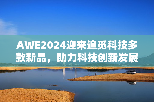 AWE2024迎来追觅科技多款新品，助力科技创新发展