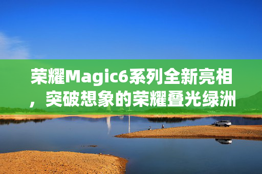 荣耀Magic6系列全新亮相，突破想象的荣耀叠光绿洲护眼屏