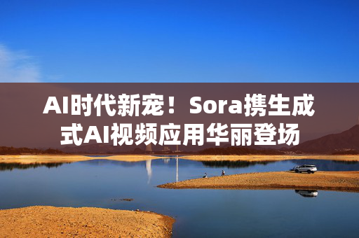 AI时代新宠！Sora携生成式AI视频应用华丽登场