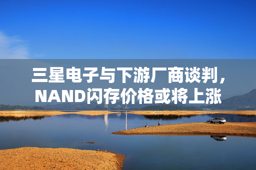 三星电子与下游厂商谈判，NAND闪存价格或将上涨