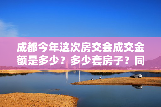 成都今年这次房交会成交金额是多少？多少套房子？同比上次是高还是低？