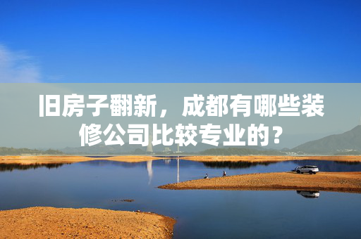 旧房子翻新，成都有哪些装修公司比较专业的？