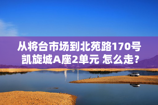 从将台市场到北苑路170号 凯旋城A座2单元 怎么走？？？？？ 要详细点的 本人刚到北京 是个路痴~~~