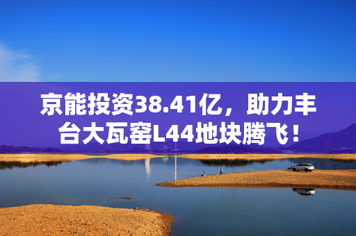 京能投资38.41亿，助力丰台大瓦窑L44地块腾飞！