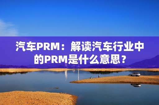 汽车PRM：解读汽车行业中的PRM是什么意思？