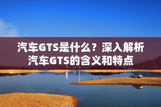 汽车GTS是什么？深入解析汽车GTS的含义和特点