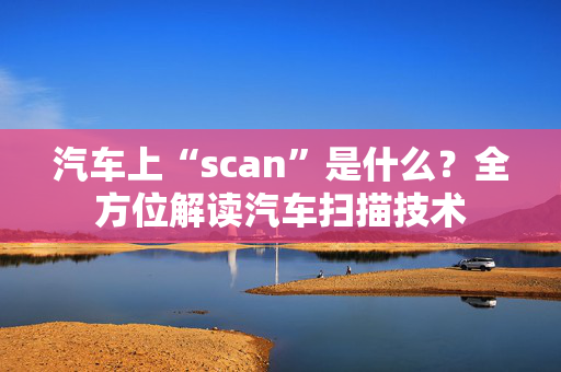 汽车上“scan”是什么？全方位解读汽车扫描技术