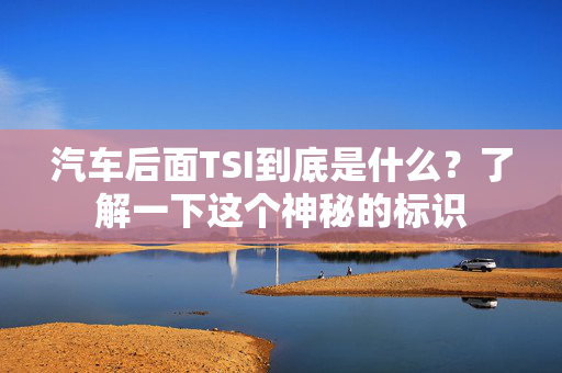 汽车后面TSI到底是什么？了解一下这个神秘的标识