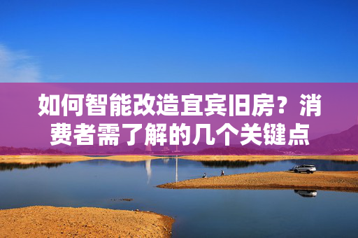 如何智能改造宜宾旧房？消费者需了解的几个关键点