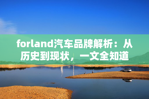 forland汽车品牌解析：从历史到现状，一文全知道