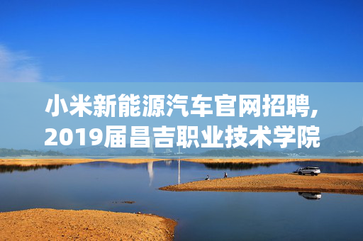 小米新能源汽车官网招聘,2019届昌吉职业技术学院(新能源汽车技术)在新校区还是