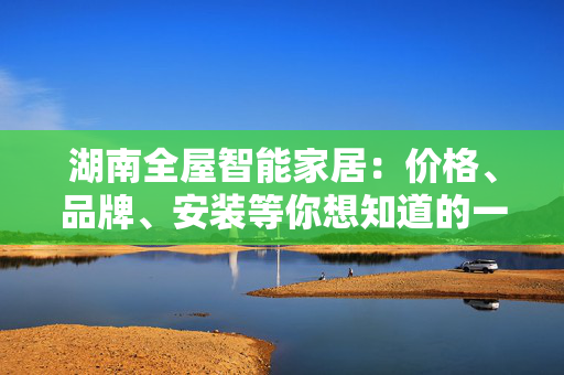 湖南全屋智能家居：价格、品牌、安装等你想知道的一切