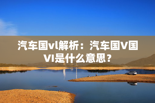 汽车国vl解析：汽车国V国VI是什么意思？