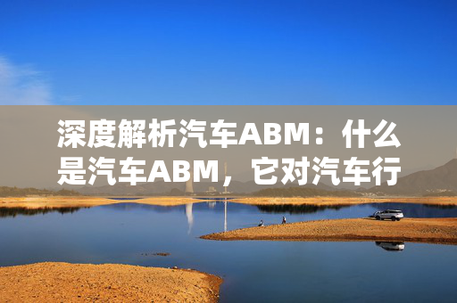 深度解析汽车ABM：什么是汽车ABM，它对汽车行业的意义是什么？