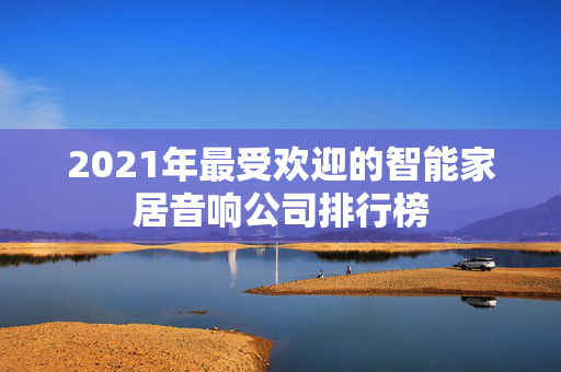 2021年最受欢迎的智能家居音响公司排行榜