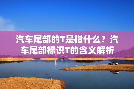 汽车尾部的T是指什么？汽车尾部标识T的含义解析