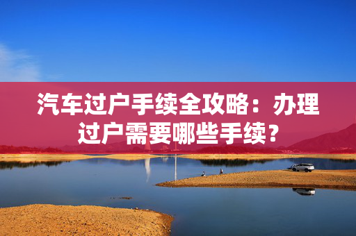 汽车过户手续全攻略：办理过户需要哪些手续？