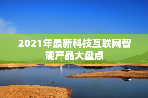 2021年最新科技互联网智能产品大盘点