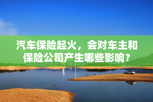 汽车保险起火，会对车主和保险公司产生哪些影响？