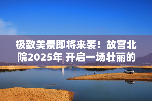 极致美景即将来袭！故宫北院2025年 开启一场壮丽的视觉盛宴！