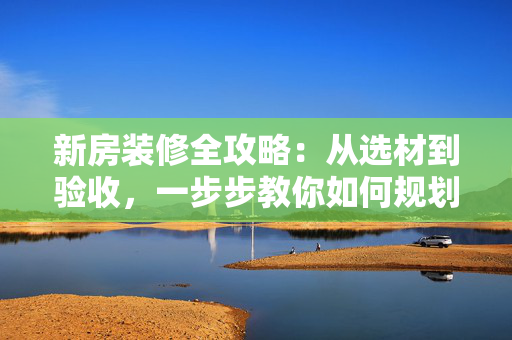 新房装修全攻略：从选材到验收，一步步教你如何规划装修流程