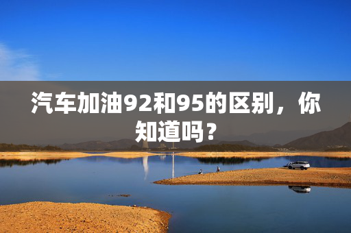 汽车加油92和95的区别，你知道吗？