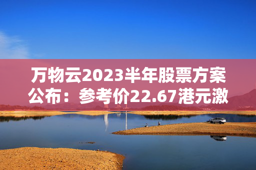 万物云2023半年股票方案公布：参考价22.67港元激动人心！